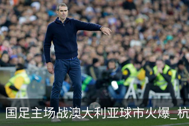 国足主场战澳大利亚球市火爆 杭州已经准备好了！
